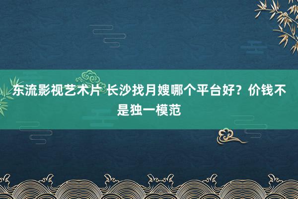 东流影视艺术片 长沙找月嫂哪个平台好？价钱不是独一模范