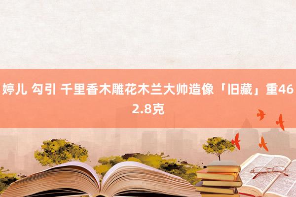 婷儿 勾引 千里香木雕花木兰大帅造像「旧藏」重462.8克