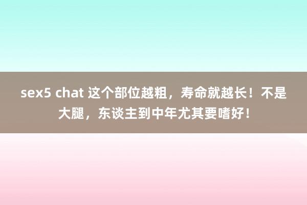 sex5 chat 这个部位越粗，寿命就越长！不是大腿，东谈主到中年尤其要嗜好！