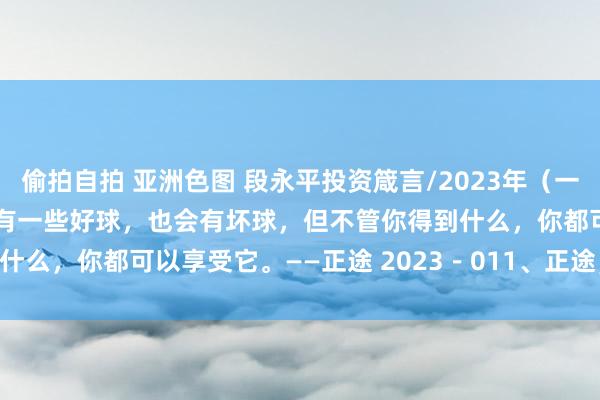 偷拍自拍 亚洲色图 段永平投资箴言/2023年（一） 生活就像高尔夫，你会有一些好球，也会有坏球，但不管你得到什么，你都可以享受它。——正途 2023－011、正途，茅台和 ...