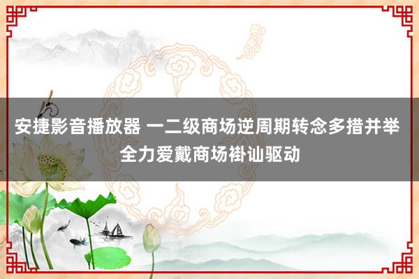 安捷影音播放器 一二级商场逆周期转念多措并举 全力爱戴商场褂讪驱动