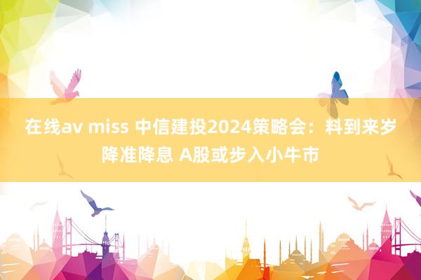 在线av miss 中信建投2024策略会：料到来岁降准降息 A股或步入小牛市