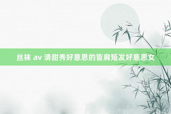 丝袜 av 清甜秀好意思的皆肩短发好意思女