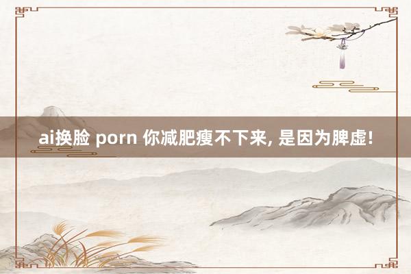 ai换脸 porn 你减肥瘦不下来， 是因为脾虚!