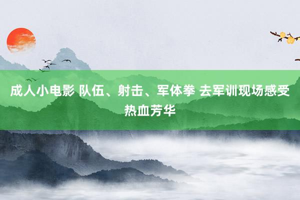 成人小电影 队伍、射击、军体拳 去军训现场感受热血芳华