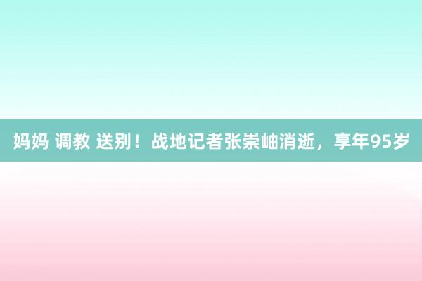 妈妈 调教 送别！战地记者张崇岫消逝，享年95岁