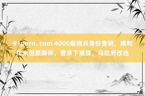 91porn. com 4000雇佣兵身份查明，媾和终末但愿撕碎，普京下通牒，乌政府改选