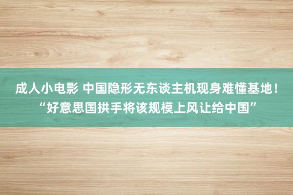 成人小电影 中国隐形无东谈主机现身难懂基地！“好意思国拱手将该规模上风让给中国”