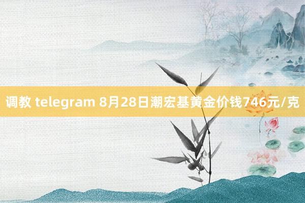 调教 telegram 8月28日潮宏基黄金价钱746元/克