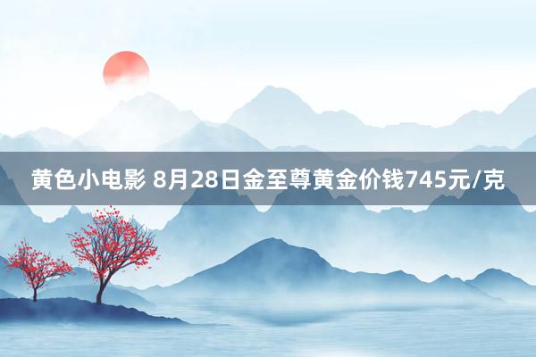 黄色小电影 8月28日金至尊黄金价钱745元/克