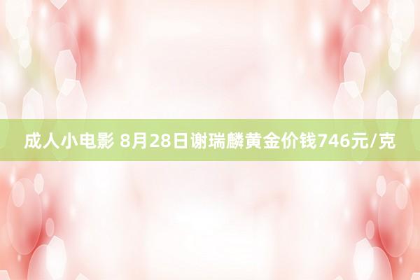 成人小电影 8月28日谢瑞麟黄金价钱746元/克