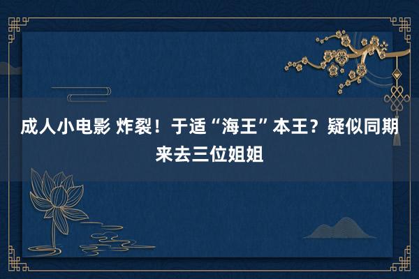 成人小电影 炸裂！于适“海王”本王？疑似同期来去三位姐姐