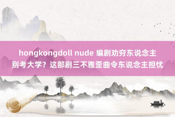 hongkongdoll nude 编剧劝穷东说念主别考大学？这部剧三不雅歪曲令东说念主担忧