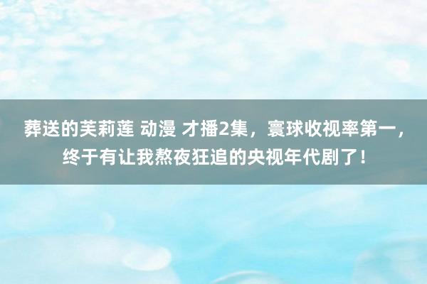 葬送的芙莉莲 动漫 才播2集，寰球收视率第一，终于有让我熬夜狂追的央视年代剧了！