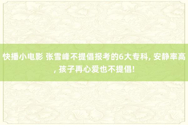 快播小电影 张雪峰不提倡报考的6大专科， 安静率高， 孩子再心爱也不提倡!