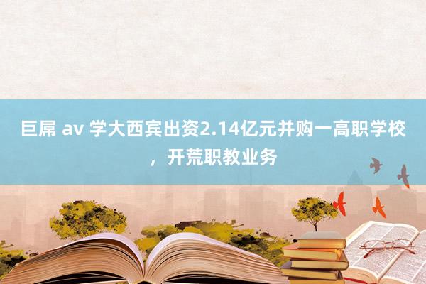 巨屌 av 学大西宾出资2.14亿元并购一高职学校，开荒职教业务