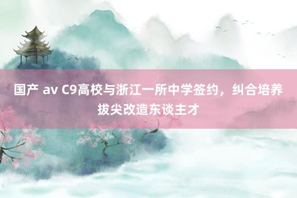 国产 av C9高校与浙江一所中学签约，纠合培养拔尖改造东谈主才