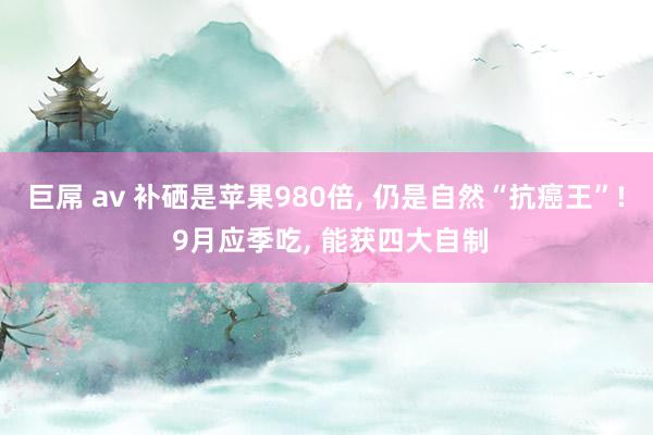 巨屌 av 补硒是苹果980倍, 仍是自然“抗癌王”! 9月应季吃, 能获四大自制