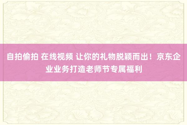 自拍偷拍 在线视频 让你的礼物脱颖而出！京东企业业务打造老师节专属福利