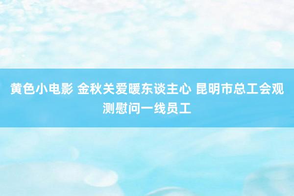 黄色小电影 金秋关爱暖东谈主心 昆明市总工会观测慰问一线员工