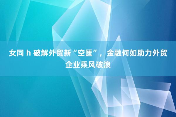 女同 h 破解外贸新“空匮”，金融何如助力外贸企业乘风破浪