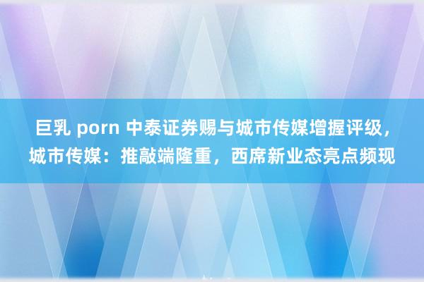 巨乳 porn 中泰证券赐与城市传媒增握评级，城市传媒：推敲端隆重，西席新业态亮点频现