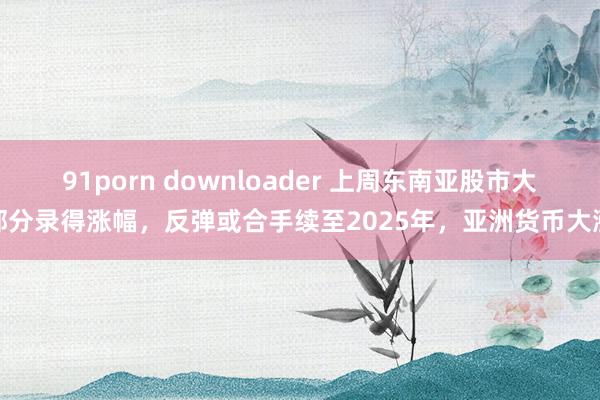 91porn downloader 上周东南亚股市大部分录得涨幅，反弹或合手续至2025年，亚洲货币大涨