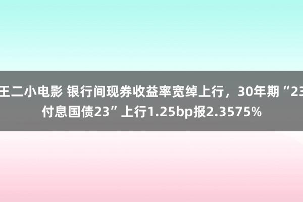 王二小电影 银行间现券收益率宽绰上行，30年期“23付息国债23”上行1.25bp报2.3575%