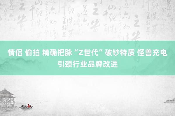 情侣 偷拍 精确把脉“Z世代”破钞特质 怪兽充电引颈行业品牌改进