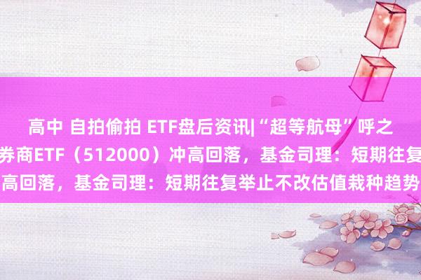 高中 自拍偷拍 ETF盘后资讯|“超等航母”呼之欲出，多股戮力涨停，券商ETF（512000）冲高回落，基金司理：短期往复举止不改估值栽种趋势