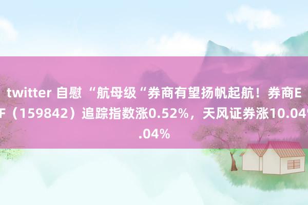 twitter 自慰 “航母级“券商有望扬帆起航！券商ETF（159842）追踪指数涨0.52%，天风证券涨10.04%