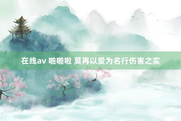 在线av 啪啪啦 莫再以爱为名行伤害之实