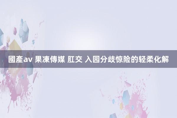 國產av 果凍傳媒 肛交 入园分歧惊险的轻柔化解