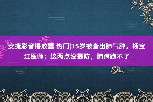 安捷影音播放器 热门|35岁被查出肺气肿，杨宝江医师：这两点没提防，肺病跑不了