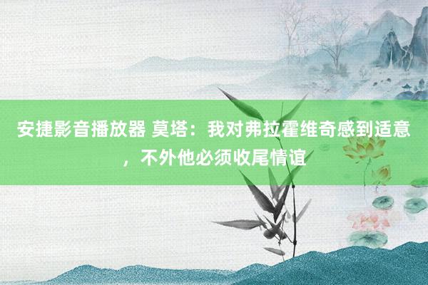 安捷影音播放器 莫塔：我对弗拉霍维奇感到适意，不外他必须收尾情谊