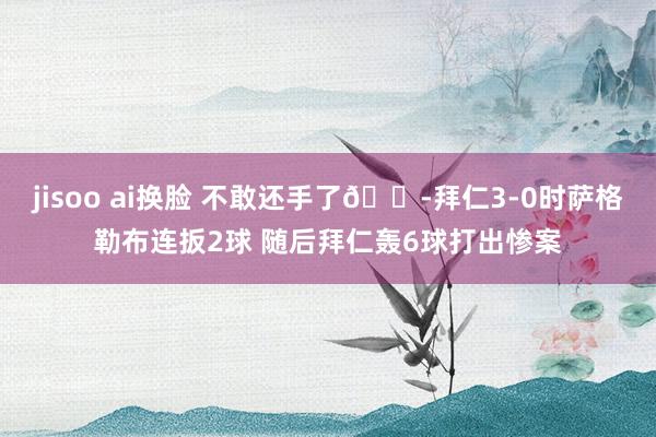 jisoo ai换脸 不敢还手了😭拜仁3-0时萨格勒布连扳2球 随后拜仁轰6球打出惨案