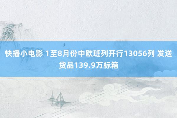 快播小电影 1至8月份中欧班列开行13056列 发送货品139.9万标箱