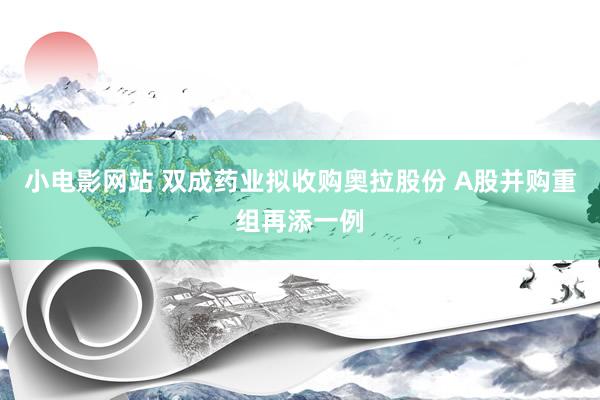 小电影网站 双成药业拟收购奥拉股份 A股并购重组再添一例