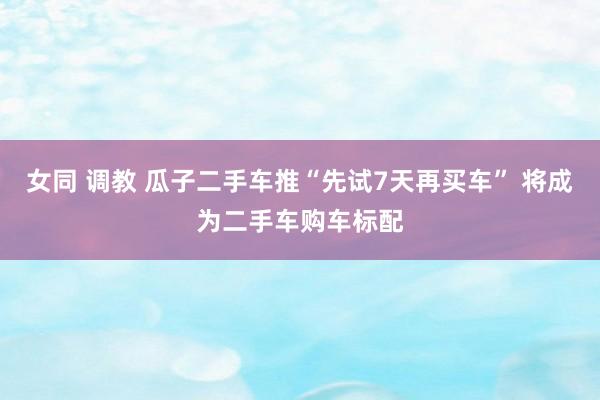 女同 调教 瓜子二手车推“先试7天再买车” 将成为二手车购车标配