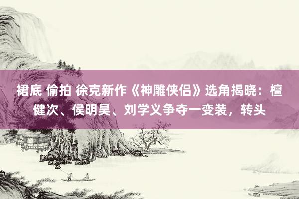 裙底 偷拍 徐克新作《神雕侠侣》选角揭晓：檀健次、侯明昊、刘学义争夺一变装，转头