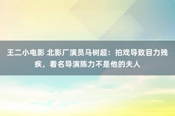 王二小电影 北影厂演员马树超：拍戏导致目力残疾，着名导演陈力不是他的夫人