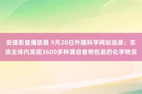 安捷影音播放器 9月20日外媒科学网站选录：东谈主体内发现3600多种源自食物包装的化学物资