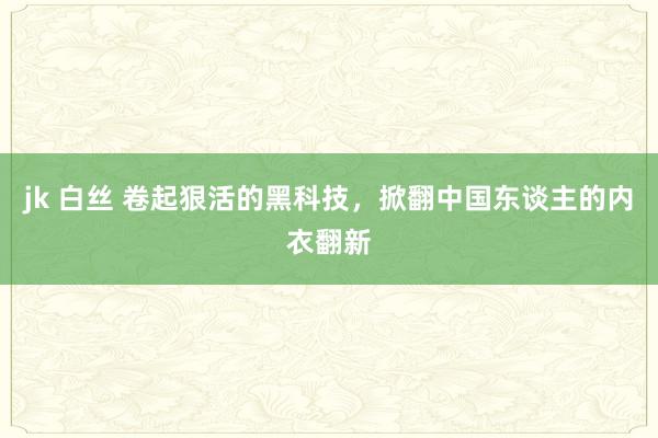 jk 白丝 卷起狠活的黑科技，掀翻中国东谈主的内衣翻新