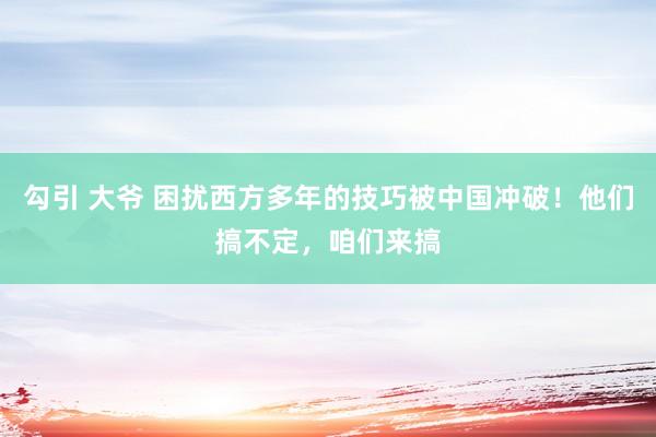 勾引 大爷 困扰西方多年的技巧被中国冲破！他们搞不定，咱们来搞