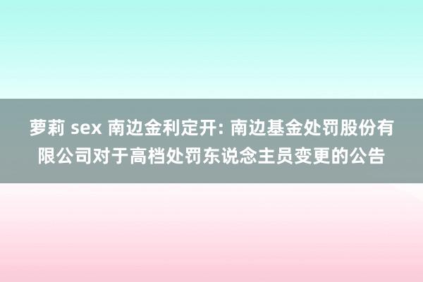 萝莉 sex 南边金利定开: 南边基金处罚股份有限公司对于高档处罚东说念主员变更的公告