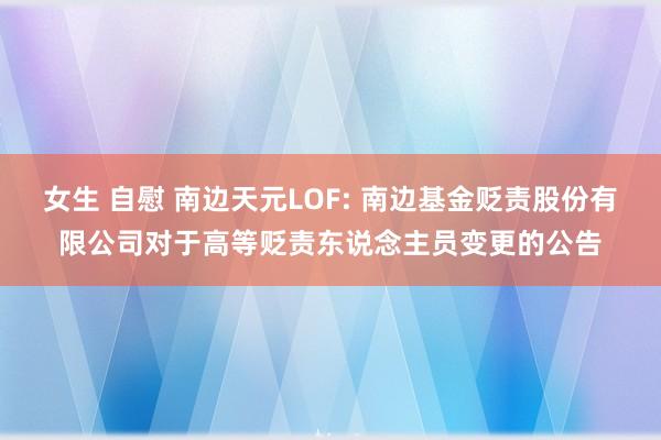 女生 自慰 南边天元LOF: 南边基金贬责股份有限公司对于高等贬责东说念主员变更的公告