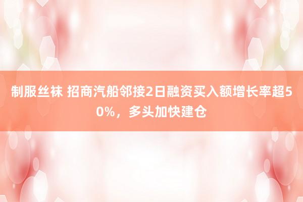 制服丝袜 招商汽船邻接2日融资买入额增长率超50%，多头加快建仓