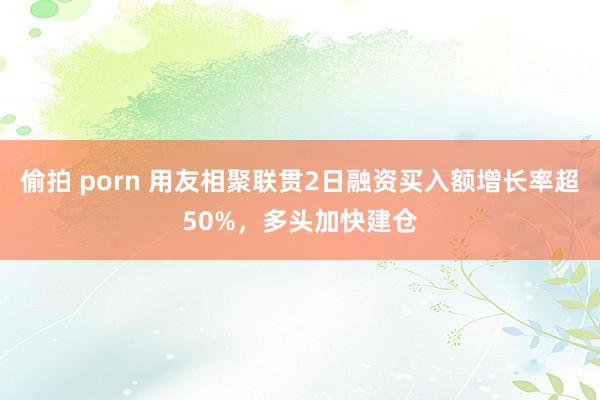 偷拍 porn 用友相聚联贯2日融资买入额增长率超50%，多头加快建仓