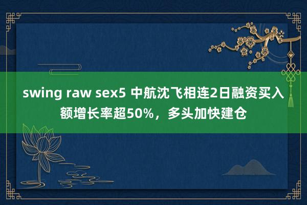 swing raw sex5 中航沈飞相连2日融资买入额增长率超50%，多头加快建仓