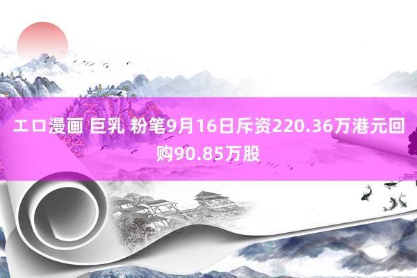 エロ漫画 巨乳 粉笔9月16日斥资220.36万港元回购90.85万股